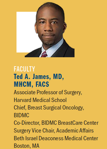 Ted A. James, MD, MHCM, FACS

Associate Professor of Surgery,

Harvard Medical School

Chief, Breast Surgical Oncology, BIDMC

Co-Director, BIDMC BreastCare Center

Surgery Vice Chair, Academic Affairs

Beth Israel Deaconess Medical Center

Boston, MA
